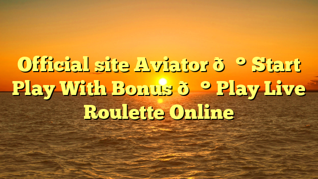 Official site Aviator 💰 Start Play With Bonus 💰 Play Live Roulette Online